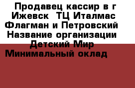 Продавец-кассир в г.Ижевск  ТЦ Италмас, Флагман и Петровский › Название организации ­ Детский Мир › Минимальный оклад ­ 18 000 › Возраст от ­ 18 - Удмуртская респ., Ижевск г. Работа » Вакансии   . Удмуртская респ.